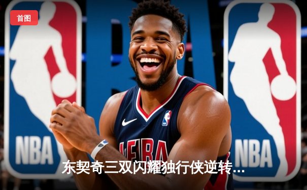 东契奇三双闪耀独行侠逆转雷霆，欧文22分助球队夺天王山