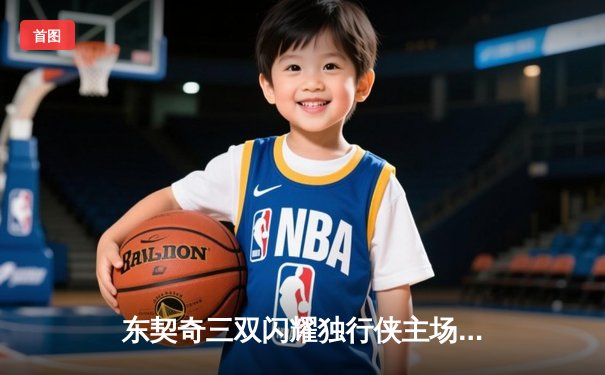 东契奇三双闪耀独行侠主场，达拉斯加时险胜湖人迎关键卡位战胜利